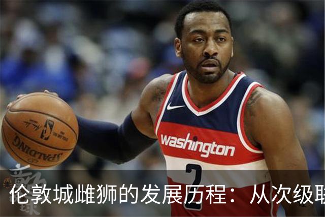 伦敦城雌狮的发展历程：从次级联赛崛起到英超新势力